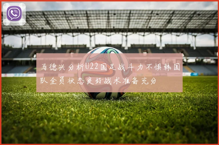 马德兴分析U22国足战斗力不惧韩国队全员状态良好战术准备充分