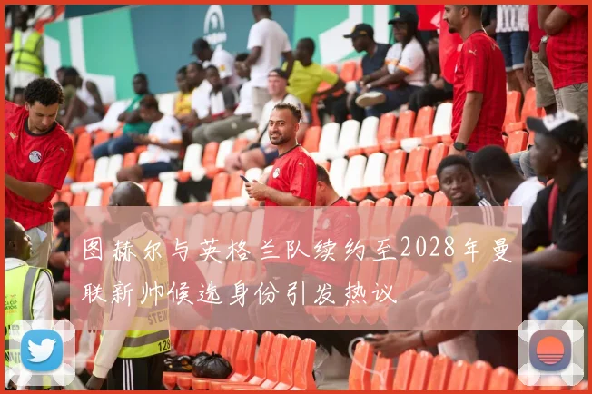 图赫尔与英格兰队续约至2028年曼联新帅候选身份引发热议
