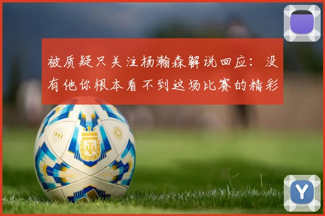 被质疑只关注杨瀚森解说回应：没有他你根本看不到这场比赛的精彩