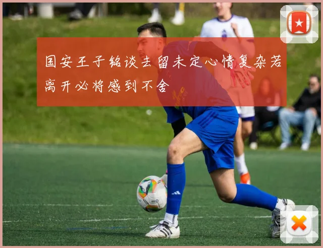 国安王子铭谈去留未定心情复杂若离开必将感到不舍