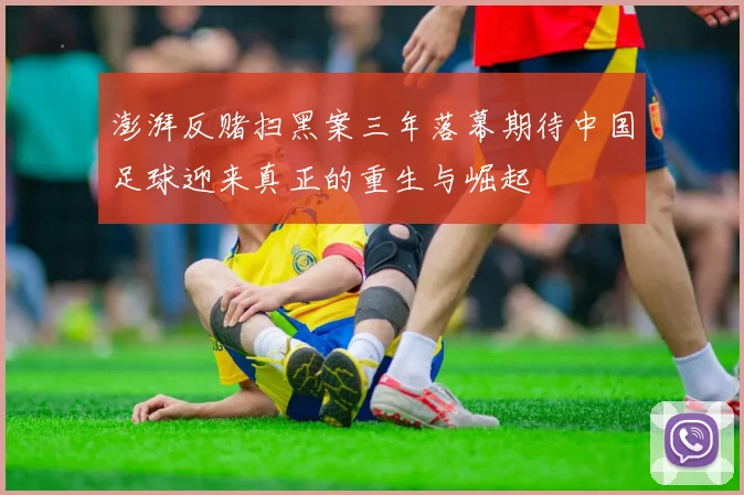澎湃反赌扫黑案三年落幕期待中国足球迎来真正的重生与崛起