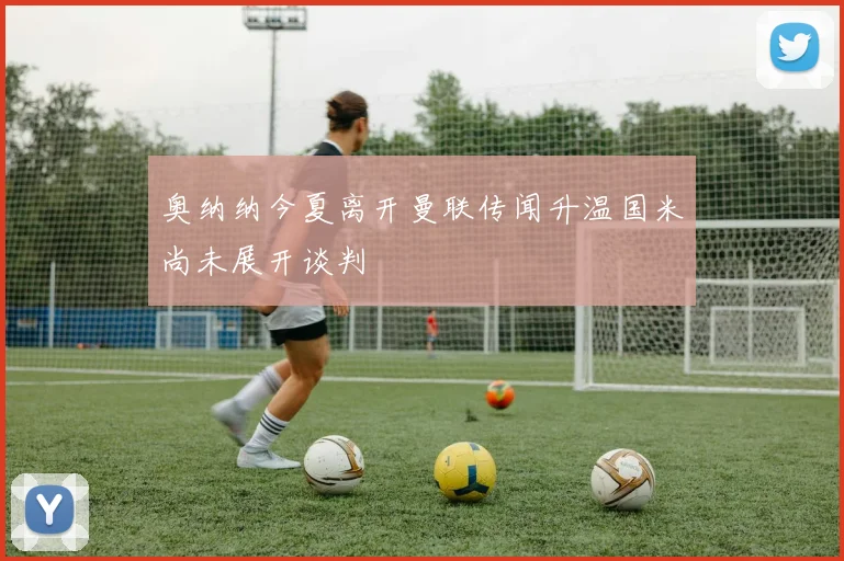 奥纳纳今夏离开曼联传闻升温国米尚未展开谈判