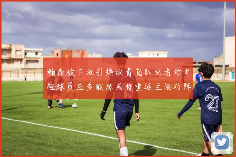 瀚森被下放引热议青岛队记者称年轻球员应多锻炼或将重返主场对阵国王