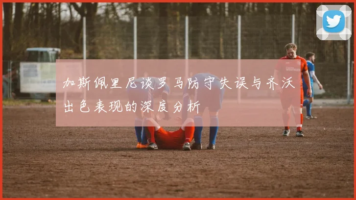 加斯佩里尼谈罗马防守失误与齐沃出色表现的深度分析
