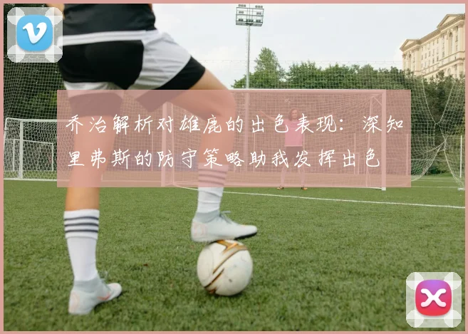 乔治解析对雄鹿的出色表现：深知里弗斯的防守策略助我发挥出色