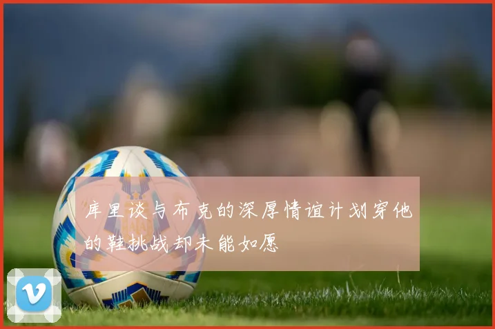 库里谈与布克的深厚情谊计划穿他的鞋挑战却未能如愿