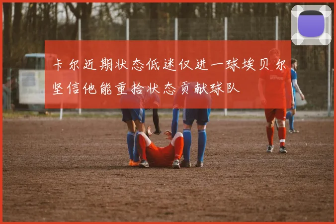 卡尔近期状态低迷仅进一球埃贝尔坚信他能重拾状态贡献球队
