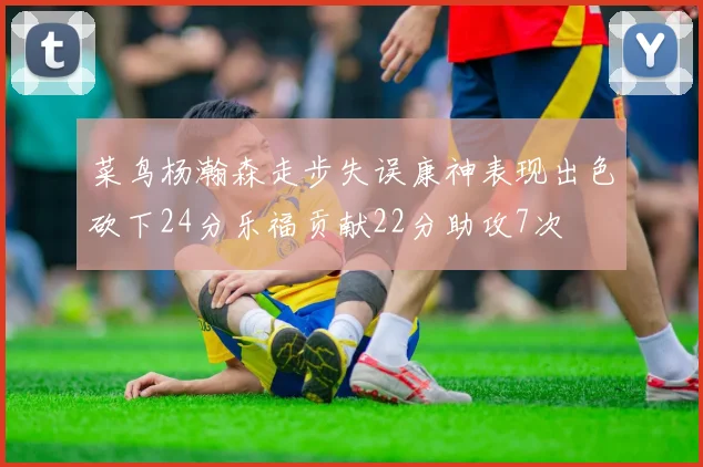 菜鸟杨瀚森走步失误康神表现出色砍下24分乐福贡献22分助攻7次
