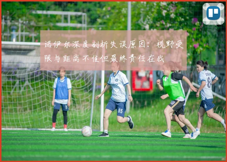 诺伊尔深度剖析失误原因：视野受限与距离不佳但最终责任在我