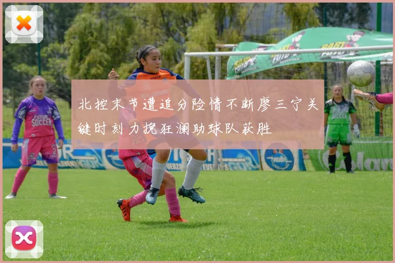 北控末节遭追分险情不断廖三宁关键时刻力挽狂澜助球队获胜
