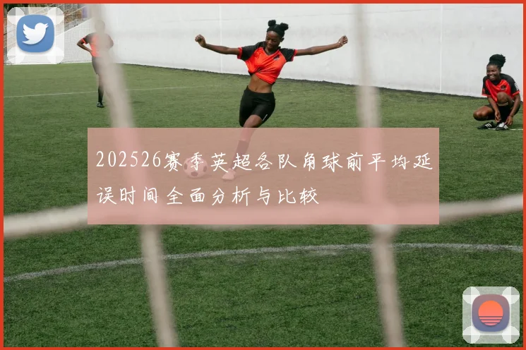 202526赛季英超各队角球前平均延误时间全面分析与比较