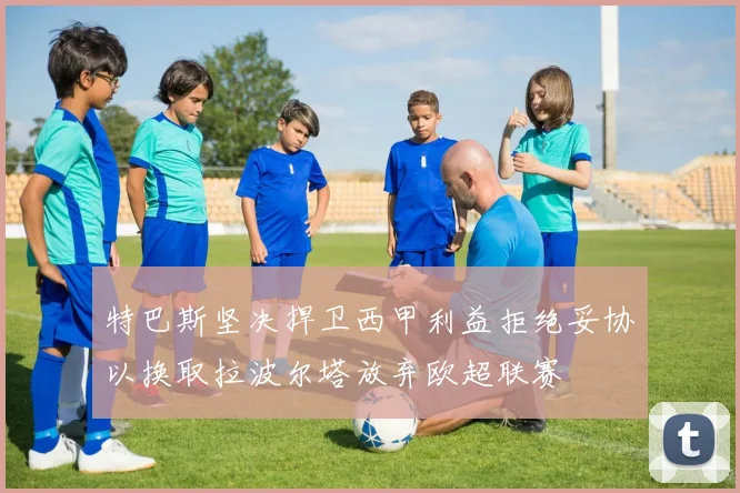 特巴斯坚决捍卫西甲利益拒绝妥协以换取拉波尔塔放弃欧超联赛