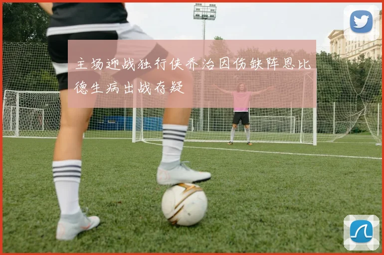 主场迎战独行侠乔治因伤缺阵恩比德生病出战存疑