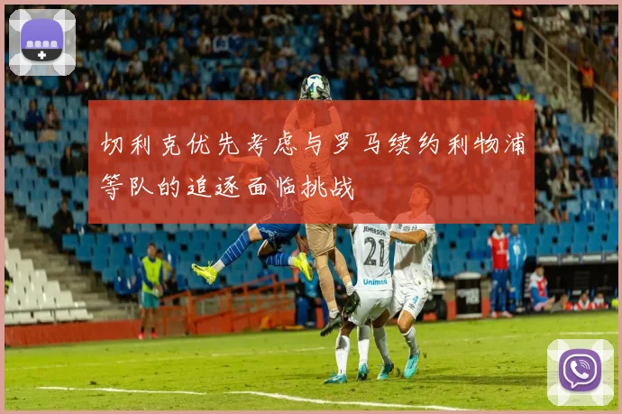 切利克优先考虑与罗马续约利物浦等队的追逐面临挑战