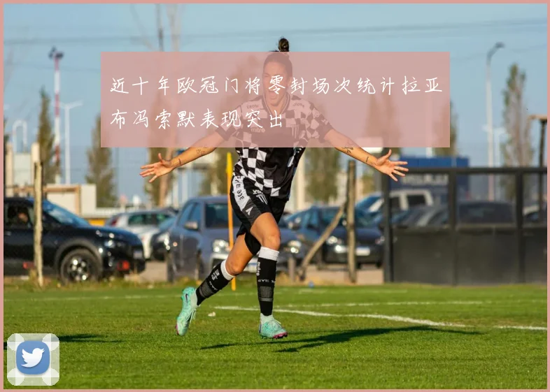 近十年欧冠门将零封场次统计拉亚布冯索默表现突出